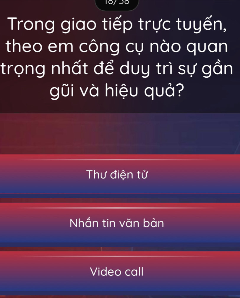 18/56 
Trong giao tiếp trực tuyến, 
theo em công cụ nào quan 
trọng nhất để duy trì sự gần 
gũi và hiệu quả? 
Thư điện tử 
Nhắn tin văn bản 
Video call