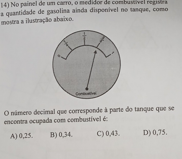 No painel de um carro, o medidor de combustível registra
a quantidade de gasolina ainda disponível no tanque, como
mostra a ilustração abaixo.
 1/2  frac 3^2
X
Combustivel
O número decimal que corresponde à parte do tanque que se
encontra ocupada com combustível é:
A) 0,25. B) 0,34. C) 0,43. D) 0,75.