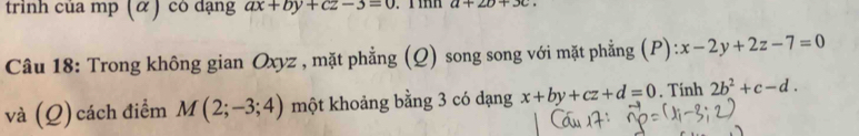 trình của mp (α ) có dạng ax+by+cz-3=0 a+2b+3c. 
Câu 18: Trong không gian Oxyz , mặt phẳng (Q) song song với mặt phẳng (P): ):x-2y+2z-7=0
và (Q) cách điểm M(2;-3;4) một khoảng bằng 3 có dạng x+by+cz+d=0. Tính 2b^2+c-d.