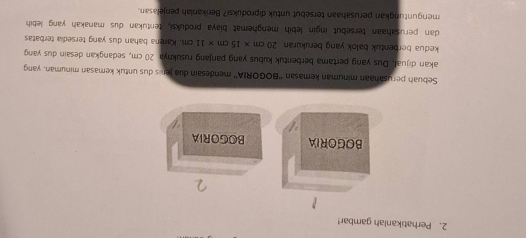 Perhatikanlah gambar! 
BOGORIA BOGORIA 
Sebuah perusahaan minuman kemasan “BOGORIA” mendesain dua jenis dus untuk kemasan minuman. yang 
akan dijual. Dus yang pertama berbentuk kubus yang panjang rusuknya 20 cm, sedangkan desain dus yang 
kedua berbentuk balok yang berukuran 20cm* 15cm* 11cm. Karena bahan dus yang tersedia terbatas 
dan perusahaan tersebut ingin lebih menghemat biaya produksi, tentukan dus manakah yang lebih 
menguntungkan perusahaan tersebut untuk diproduksi? Berikanlah penjelasan.