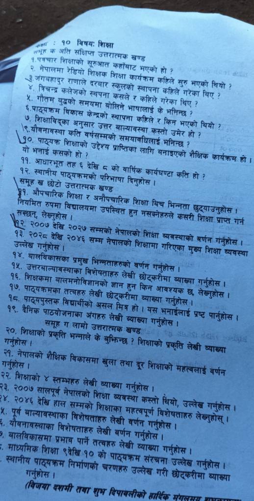 ७१ : १० विषय: शिक्षा
एमह क अति संक्षिप्त उत्तरात्मक खण्ड
१.पत्रचार शिक्षाको सूरुआत कहाँबाट भएको हो ?
२ नेपालमा रेडियो शिक्षक शिक्षा कार्यक्म कठिले सरु भएको थियो ?
३जंगवहादुर राणाले दरवार स्कलको स्थापना कहिले गरेका थिए ?
४, त्रिचन्द्र कलेजको स्थपना कसले र कहिले गरेका थिए ?
५. गौतम वद्धको समयमा बोलिने भाषालाई के भनिन्छ ?
६.पाठ्यक्म विकास केन्द्रको स्थापता कष्टिले र किन भएको थियो ?
७. शिक्षाविद्का अन्सार उत्तर बाल्यावस्था कस्तो उमेर हो ?
९.यौवनावस्था कति वर्षसम्मको समयावधिलाई भनिन्छ ?
9 ०. पाठ्यक्र शिक्षाको उद्देश्य प्राप्तिका लागि बनाइएको शैक्षिक कार्यक्रम हो ।
यो भनाई कसको हो ?
११. आधारभूत तह ६ देखि ८ को वार्षिक कार्यधण्टा कति हो ?
१२. स्थानीय पाठ्यकमको परिभाषा दिनुहोस ।
समूह ख छोटो उत्तरात्मक खण्ड
9१. औपचारिक शिक्षा र अनौपचारिक शिक्षा विच भिन्नता छद्याउन्होंस 1
नियमित रुपमा विद्यालयमा उपस्थित हुन नसक्नेहरुले कसरी शिक्षा प्राप्त गर्न
सक्छन्, लेख्नुहोस
सम्मको नेपालको शिक्षा व्यवस्थाको वर्णन गनूहोस।
१३ २०२८ बेैख २०४६ : सम्म नेपालको शिक्षामा गरिएका मुख्य शिक्षा व्यवस्था
उल्लेख गन्होस
१४. वालविकासका प्रम्ख भिन्मताहरुको वर्णन गर्नहोस
१५. उत्तरबाल्याबस्थाका विशेषताहरु लेखी छोदकरीमा व्याख्या गर्नह
१६. शिक्षकमा वालमनोविज्ञानको ज्ञान हन किन आवश्यक ल लेख्नहोस
१७. पाठ्यक्रमका तत्वहरु लेखी छरेदकरीमा व्याख्या गन्हो
१८. पाठयपस्तक विद्यार्थीको असल मित्र हो। यस भनाईलाई प्रष्ट पार्नह
दैनिक पाठयोजनाका अंगहरु लेखी व्याख्या गन्होस
समूह ग लामो उत्तरात्मक खण्ड
२०. शिक्षाको प्रकृति भन्नाले के बुभिन्छ ? शिक्षाको प्रकृति लेखी व्याख्या
गर्नुहोस ।
२१. नेपालको शैक्षिक विकासमा खुला तथा दूर शिक्षाको महत्वलाई वर्णन
गर्नुहोस ।
२२. शिक्षाको ४ स्तम्भहरु लेखी व्याख्या गन्होस
२३. २००७ सालपूर्व नेपालको शिक्षा व्यवस्था कस्तो धिर
उल्लेख गह
    
१४, २०४६ देखि हाल सम्मको शिक्षाका महत्वपूर्ण विा षताहरु लेब्नुहोस्।
५. पूर्व बाल्यावस्थाका विशेषताहरु लेखी वर्णन
६. यौवनावस्थाका विशेषताहरु लेखी वर्णन गन्होस ।
७, बालविकासमा प्रभाव पार्ने तत्वहरु लेखी व्याख्ष्या गर्नह
5. माध्यमिक शिक्षा ९व्रेखि १० को पाठ्यक्रम संरचना
, स्थानीय पाठ्यक्रम निर्माणको घरणहरु उल्लेख  ग   
गर्ुश्रस । मा व्याख्य।
(विजया दशमी तषा शुभ दिपाबली हारहिक संगलसग