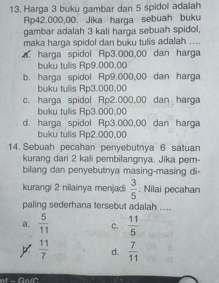 Harga 3 buku gambar dan 5 spidol adalah
Rp42.000,00. Jika harga sebuah buku
gambar adalah 3 kali harga sebuah spidol,
maka harga spidol dan buku tulis adalah ....
a. harga spidol Rp3.000,00 dan harga
buku tulis Rp9.000,00
b. harga spidol Rp9.000,00 dan harga
buku tulis Rp3.000,00
c. harga spidol Rp2.000,00 dan harga
buku tulis Rp3.000,00
d. harga spidol Rp3.000,00 dan harga
buku tulis Rp2.000,00
14. Sebuah pecahan penyebutnya 6 satuan
kurang dari 2 kali pembilangnya. Jika pem-
bilang dan penyebutnya masing-masing di-
kurangi 2 nilainya menjadi  3/5 . Nilai pecahan
paling sederhana tersebut adalah ....
a.  5/11   11/5 
C.
 11/7 
d.  7/11 