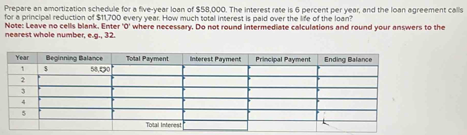 Prepare an amortization schedule for a five-year loan of $58,000. The interest rate is 6 percent per year, and the loan agreement calls 
for a principal reduction of $11,700 every year. How much total interest is paid over the life of the loan? 
Note: Leave no cells blank. Enter 'O' where necessary. Do not round intermediate calculations and round your answers to the 
nearest whole number, e.g., 32.