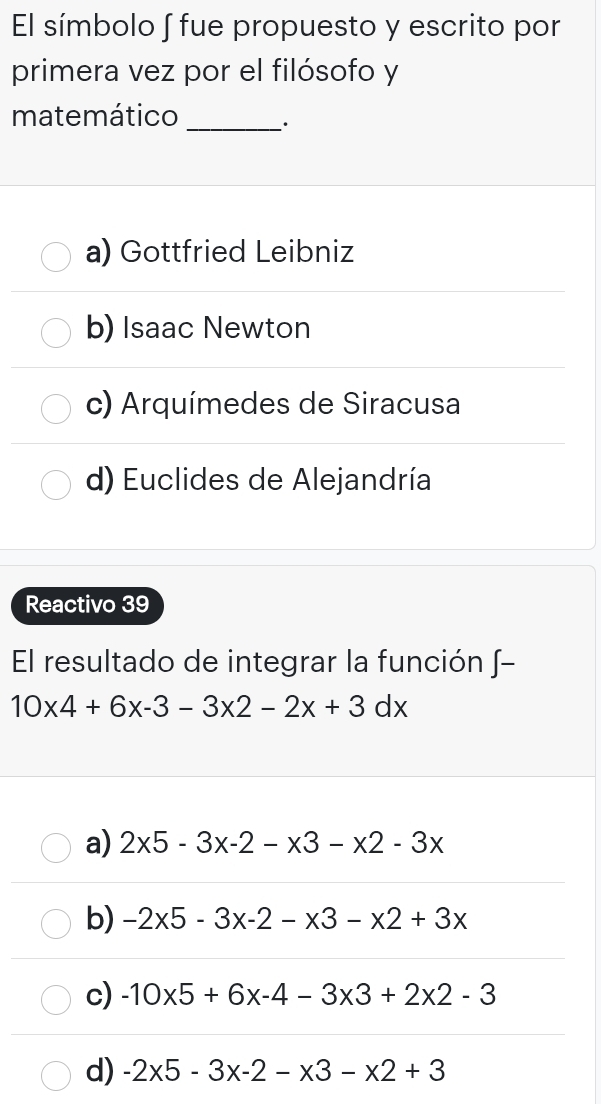 El símbolo ∫ fue propuesto y escrito por
primera vez por el filósofo y
matemático _.
a) Gottfried Leibniz
b) Isaac Newton
c) Arquímedes de Siracusa
d) Euclides de Alejandría
Reactivo 39
El resultado de integrar la función ∫-
10* 4+6x-3-3* 2-2x+3dx
a) 2* 5-3* -2-* 3-* 2-3*
b) -2* 5-3x-2-x3-x2+3x
c) -10* 5+6* -4-3* 3+2* 2-3
d) -2* 5-3* -2-* 3-* 2+3