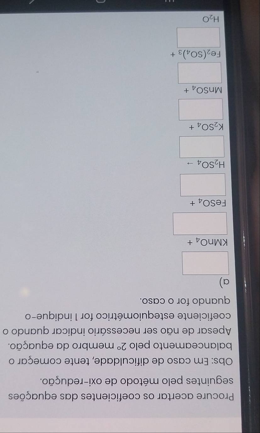 Procure acertar os coeficientes das equações
seguintes pelo método de oxi-redução.
Obs: Em caso de dificuldade, tente começar o
balanceamento pelo 2° membro da equação.
Apesar de não ser necessário indicar quando o
coeficiente estequiométrico for 1 indique-o
quando for o caso.
a)
□
frac KMnO_4+□ 
FeSO_4+
□
H_2SO_4to
□
K_2SO_4+
□
MnSO_4+
□
Fe_2(SO_4)_3+
□
H_2O