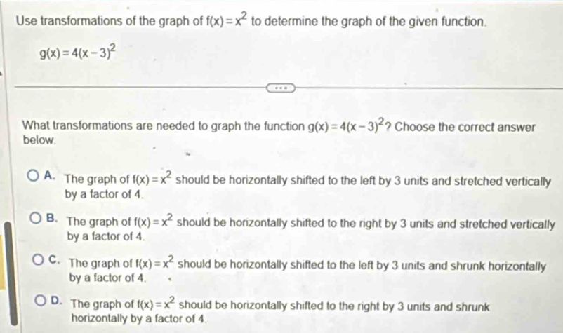 Use transformations of the graph of f(x)=x^2 to determine the graph of the given function.
g(x)=4(x-3)^2
What transformations are needed to graph the function g(x)=4(x-3)^2 ? Choose the correct answer
below.
A. The graph of f(x)=x^2 should be horizontally shifted to the left by 3 units and stretched vertically
by a factor of 4.
B. The graph of f(x)=x^2 should be horizontally shifted to the right by 3 units and stretched vertically
by a factor of 4.
C. The graph of f(x)=x^2 should be horizontally shifted to the left by 3 units and shrunk horizontally
by a factor of 4.
D. The graph of f(x)=x^2 should be horizontally shifted to the right by 3 units and shrunk
horizontally by a factor of 4.