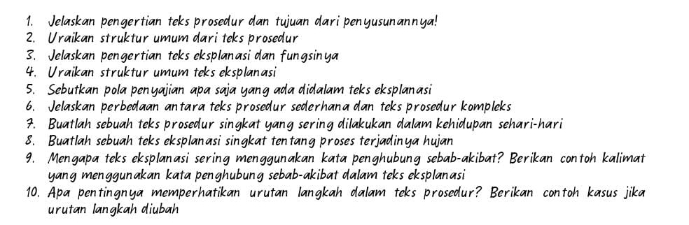 Jelaskan pengertian teks prosedur dan tujuan dari penyusunannya! 
2. Uraikan struktur umum dari teks prosedur 
3. Jelaskan pengertian teks eksplanasi dan fungsinya 
4. Uraikan struktur umum teks eksplanasi 
5. Sebutkan pola penyajian apa saja yang ada didalam teks eksplanasi 
6. Jelaskan perbedaan antara teks prosedur sederhana dan teks prosedur kompleks 
7. Buatlah sebuah teks prosedur singkat yang sering dilakukan dalam kehidupan sehari-hari 
8. Buatlah sebuah teks eksplanasi singkat tentang proses terjadinya hujan 
9. Mengapa teks eksplanasi sering menggunakan kata penghubung sebab-akibat? Berikan contoh kalimat 
yang menggunakan kata penghubung sebab-akibat dalam teks eksplanasi 
10. Apa pentingnya memperhatikan urutan langkah dalam teks prosedur? Berikan contoh kasus jika 
urutan langkah diubah