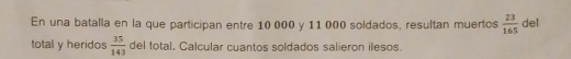 En una batalla en la que participan entre 10 000 y 11 000 soldados, resultan muertos  23/165  del 
total y heridos  35/143  del total, Calcular cuantos soldados salieron ilesos.