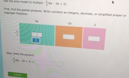 Use the area model to multiply - 5/3 (9a-2b+3).
First, find the partial products. Write numbers as integers, decimals, or simplified proper or
improper fractions.
Now, write the product.
- 5/3 (9a-2b+3)=□
Subemit