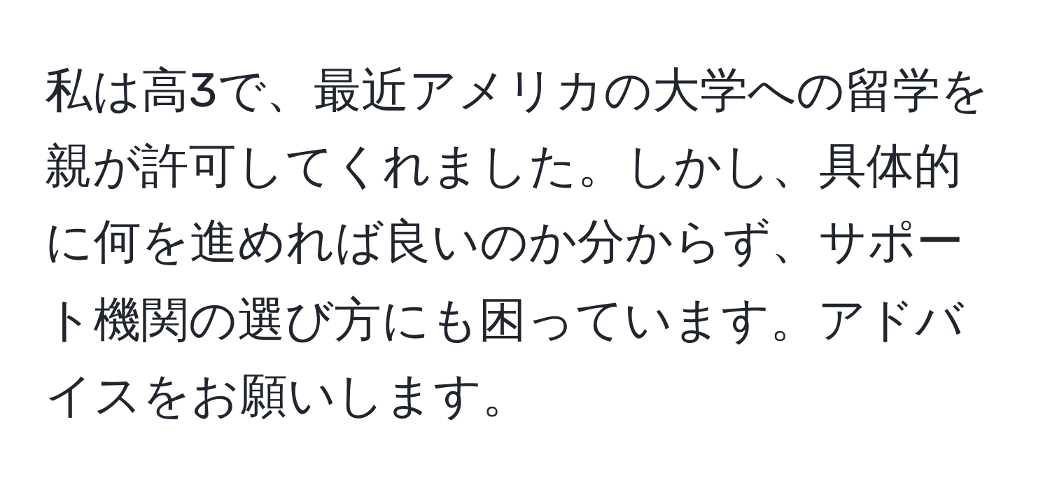 私は高3で、最近アメリカの大学への留学を親が許可してくれました。しかし、具体的に何を進めれば良いのか分からず、サポート機関の選び方にも困っています。アドバイスをお願いします。