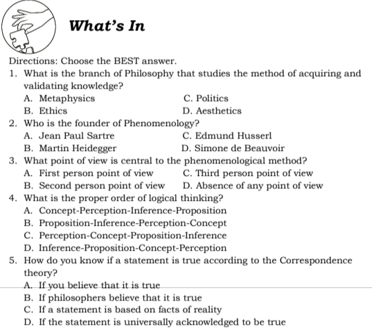 What’s In
Directions: Choose the BEST answer.
1. What is the branch of Philosophy that studies the method of acquiring and
validating knowledge?
A. Metaphysics C. Politics
B. Ethics D. Aesthetics
2. Who is the founder of Phenomenology?
A. Jean Paul Sartre C. Edmund Husserl
B. Martin Heidegger D. Simone de Beauvoir
3. What point of view is central to the phenomenological method?
A. First person point of view C. Third person point of view
B. Second person point of view D. Absence of any point of view
4. What is the proper order of logical thinking?
A. Concept-Perception-Inference-Proposition
B. Proposition-Inference-Perception-Concept
C. Perception-Concept-Proposition-Inference
D. Inference-Proposition-Concept-Perception
5. How do you know if a statement is true according to the Correspondence
theory?
A. If you believe that it is true
B. If philosophers believe that it is true
C. If a statement is based on facts of reality
D. If the statement is universally acknowledged to be true