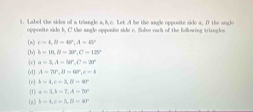 Label the sides of a triangle a, b c. Let A be the angle opposite side a, B the angle 
opposite side b, C the angle opposite side c. Solve each of the following triangles. 
(n) c=4, B=40°, A=45°
(b) b=10, B=30°, C=125°
(e) a=3, A=50°, C=20°
(d) A=70°, B=60°, c=4
(e) b=4, c=3, B=40°
(f) a=3, b=7, A=70°
(g) b=4, c=5, B=40°