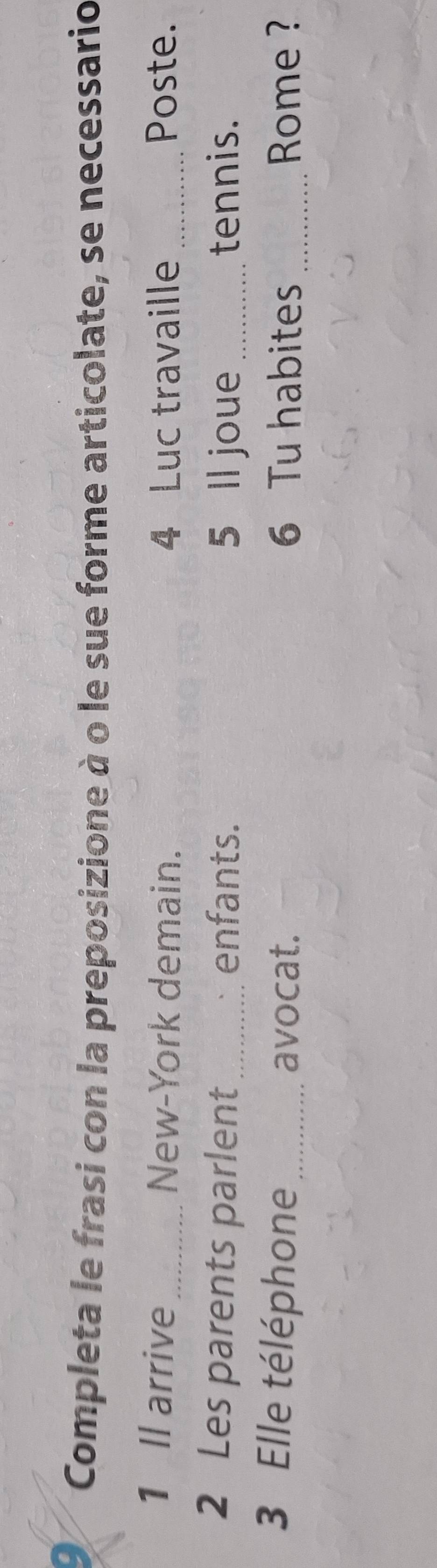 Completa le frasi con la preposizione à o le sue forme articolate, se necessario 
1 Il arrive_ New-York demain. 4 Luc travaille _Poste. 
2 Les parents parlent enfants. 5 ll joue _tennis. 
3 Elle téléphone_ avocat. 6 Tu habites _ Rome ?