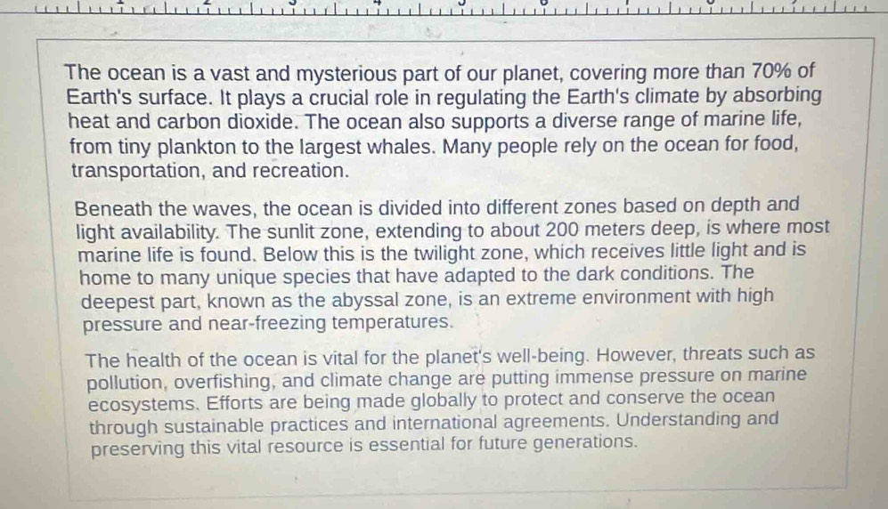 The ocean is a vast and mysterious part of our planet, covering more than 70% of 
Earth's surface. It plays a crucial role in regulating the Earth's climate by absorbing 
heat and carbon dioxide. The ocean also supports a diverse range of marine life, 
from tiny plankton to the largest whales. Many people rely on the ocean for food, 
transportation, and recreation. 
Beneath the waves, the ocean is divided into different zones based on depth and 
light availability. The sunlit zone, extending to about 200 meters deep, is where most 
marine life is found. Below this is the twilight zone, which receives little light and is 
home to many unique species that have adapted to the dark conditions. The 
deepest part, known as the abyssal zone, is an extreme environment with high 
pressure and near-freezing temperatures. 
The health of the ocean is vital for the planet's well-being. However, threats such as 
pollution, overfishing, and climate change are putting immense pressure on marine 
ecosystems. Efforts are being made globally to protect and conserve the ocean 
through sustainable practices and international agreements. Understanding and 
preserving this vital resource is essential for future generations.