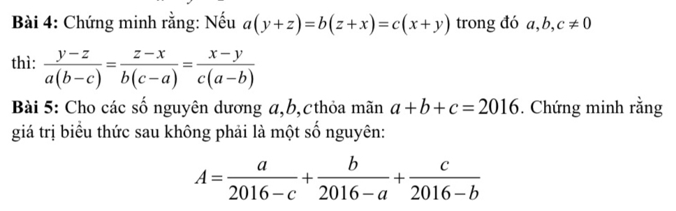 Chứng minh rằng: Nếu a(y+z)=b(z+x)=c(x+y) trong đó a, b, c!= 0
thì:  (y-z)/a(b-c) = (z-x)/b(c-a) = (x-y)/c(a-b) 
Bài 5: Cho các số nguyên dương α, b,cthỏa mãn a+b+c=2016. Chứng minh rằng 
giá trị biểu thức sau không phải là một số nguyên:
A= a/2016-c + b/2016-a + c/2016-b 