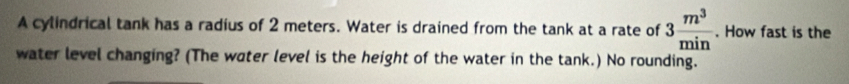 A cylindrical tank has a radius of 2 meters. Water is drained from the tank at a rate of 3 m^3/min . How fast is the 
water level changing? (The water level is the height of the water in the tank.) No rounding.