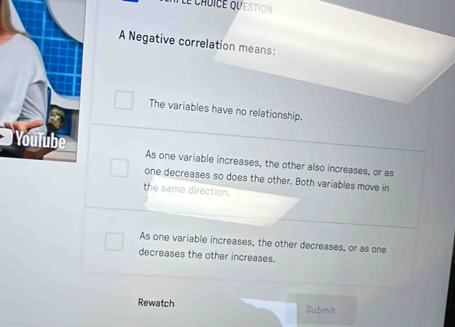 Le chuice question
A Negative correlation means:
The variables have no relationship.
As one variable increases, the other also increases, or as
one decreases so does the other. Both variables move in
the same direction.
As one variable increases, the other decreases, or as one
decreases the other increases.
Rewatch Submit