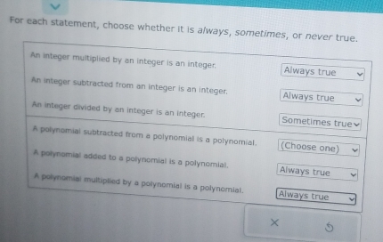 For each statement, choose whether it is always, sometimes, or never true.
An integer multiplied by an integer is an integer. Always true
An integer subtracted from an integer is an integer. Always true
An integer divided by an integer is an integer. Sometimes true
A polynomial subtracted from a polynomial is a polynomial. (Choose one)
A polynomial added to a polynomial is a polynomial. Always true
A polynomial multiplied by a polynomial is a polynomial. Always true