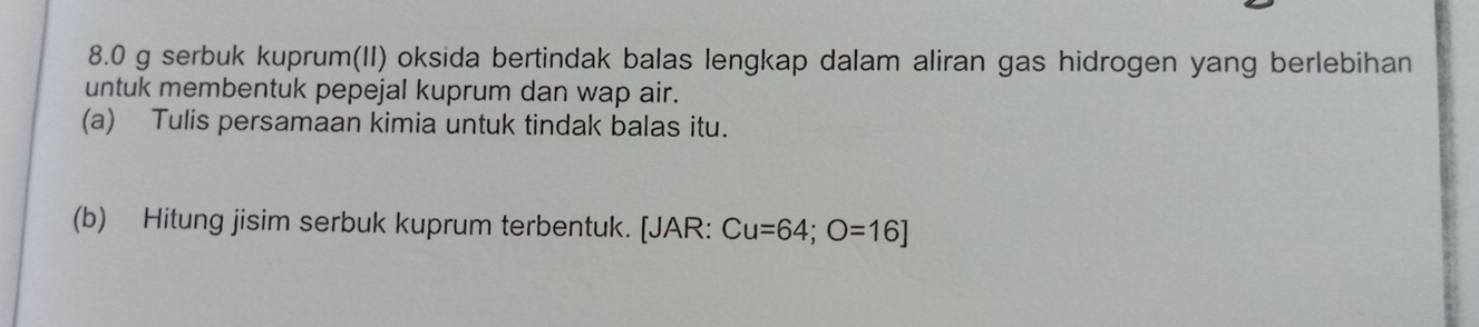 8.0 g serbuk kuprum(II) oksida bertindak balas lengkap dalam aliran gas hidrogen yang berlebihan 
untuk membentuk pepejal kuprum dan wap air. 
(a) Tulis persamaan kimia untuk tindak balas itu. 
(b) Hitung jisim serbuk kuprum terbentuk. [JAR: Cu=64; O=16]