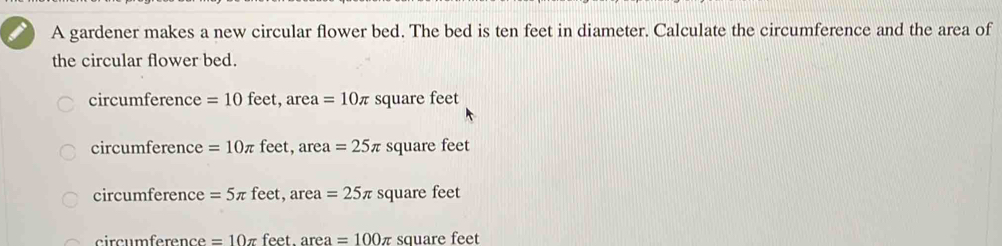 A gardener makes a new circular flower bed. The bed is ten feet in diameter. Calculate the circumference and the area of
the circular flower bed.
circumference = 10 feet, area =10π square feet
circumference =10π feet, area =25π square feet
circumference =5π feet, ar ea=25π square feet
circumference =10π feet. area=100π square feet