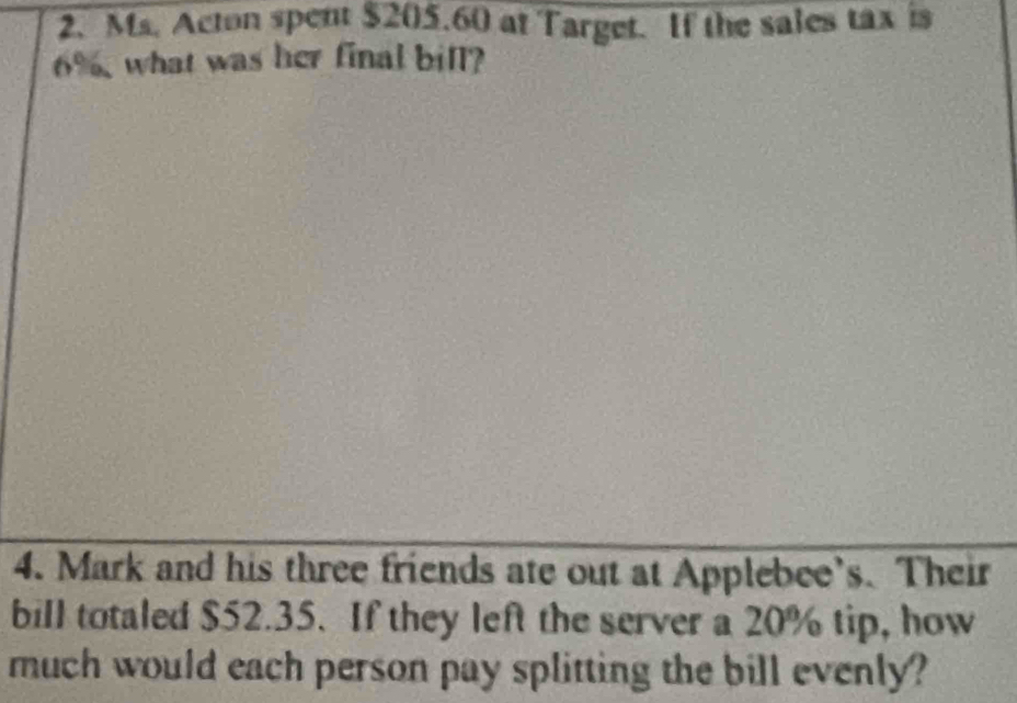 Ms. Acton spent $205.60 at Target. If the sales tax is
6%, what was her final bill? 
4. Mark and his three friends ate out at Applebee’s. Their 
bill totaled $52.35. If they left the server a 20% tip, how 
much would each person pay splitting the bill evenly?