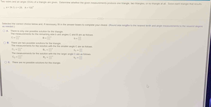 Two sides and an angle (SSA) of a triangle are given. Determine whether the given measurements produce one triangle, two triangles, or no triangle at all. Solve each triangle that results
a=34.3, c=29. A=130°
Selected the correct choice below and, if necessary, fill in the answer boxes to complete your choice. (Round side lengths to the nearest tenth and angle measurements to the nearest degree
as needed.]
A. There is only one possible solution for the triangle
The measurements for the remaining side b and angles C and B are as follows
C=□° B=□° b=□
B. There are two possible solutions for the triangle.
The measurements for the solution with the the smaller angle C are as follows.
C_1=□° B_1=□° b_1approx □
The measurements for the solution with the the larger angle C are as follows
C_2=□° B_2=□° b_2=□
C. There are no possible solutions for this trangle