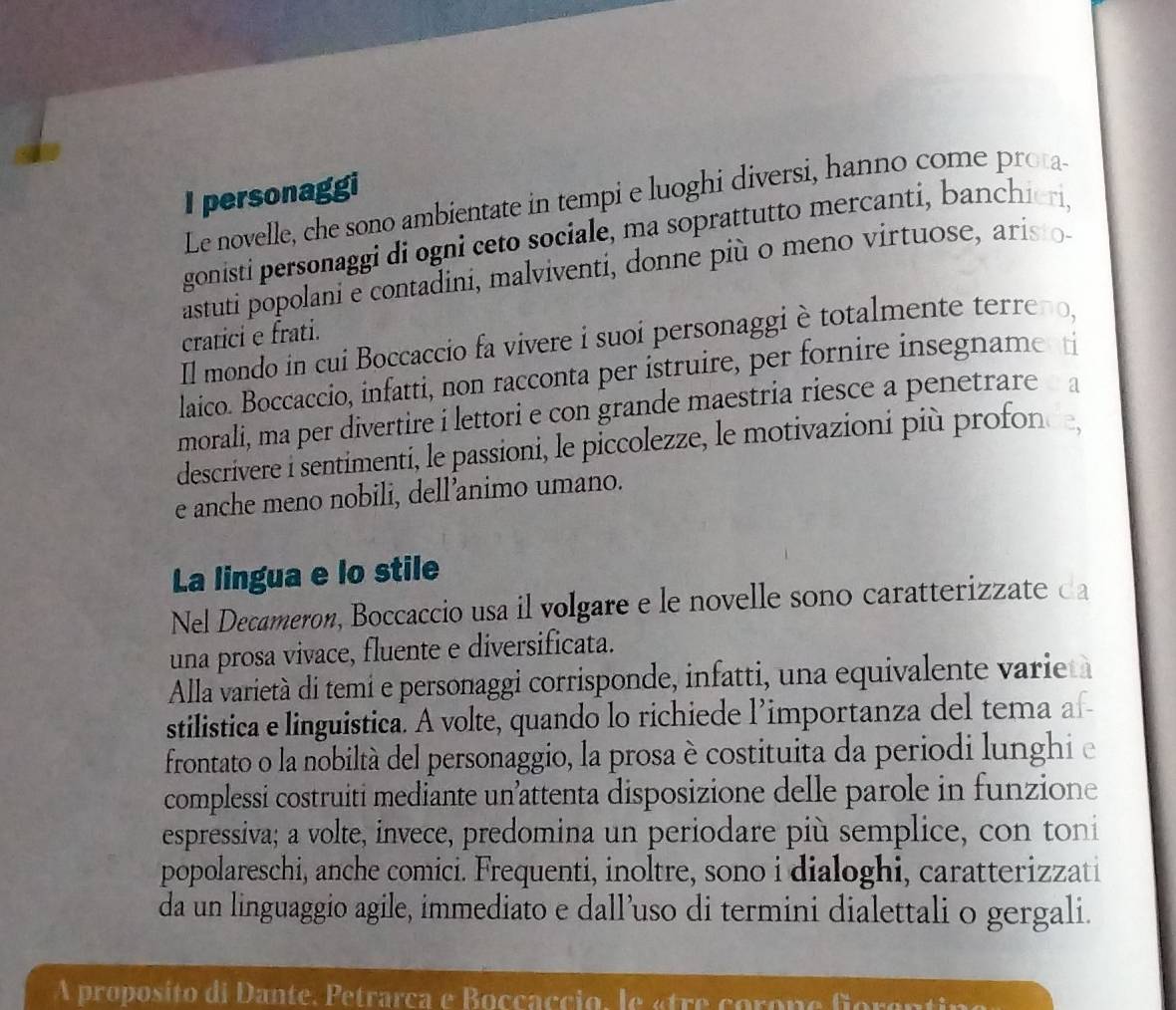 personaggi 
Le novelle, che sono ambientate in tempi e luoghi diversi, hanno come prota 
gonisti personaggi di ogni ceto sociale, ma soprattutto mercanti, banchieri, 
astuti popolani e contadini, malviventi, donne più o meno virtuose, aristo 
cratici e frati. 
Il mondo in cui Boccaccio fa vivere i suoi personaggi è totalmente terreno, 
laico. Boccaccio, infatti, non racconta per istruire, per fornire insegname ti 
morali, ma per divertire i lettori e con grande maestria riesce a penetrare a 
descrivere i sentimenti, le passioni, le piccolezze, le motivazioni più profon 
e anche meno nobili, dell’animo umano. 
La lingua e lo stile 
Nel Decameron, Boccaccio usa il volgare e le novelle sono caratterizzate da 
una prosa vivace, fluente e diversificata. 
Alla varietà di temí e personaggi corrisponde, infatti, una equivalente varie 
stilistica e linguistica. A volte, quando lo richiede l’importanza del tema af- 
frontato o la nobiltà del personaggio, la prosa è costituita da periodi lunghi e 
complessi costruiti mediante un’attenta disposizione delle parole in funzione 
espressiva; a volte, invece, predomina un periodare più semplice, con toni 
popolareschi, anche comici. Frequenti, inoltre, sono i dialoghi, caratterizzati 
da un linguaggio agile, immediato e dall’uso di termini dialettali o gergali. 
A proposito di Dante, Petrarca e Boccaccio, le «tre corone forante