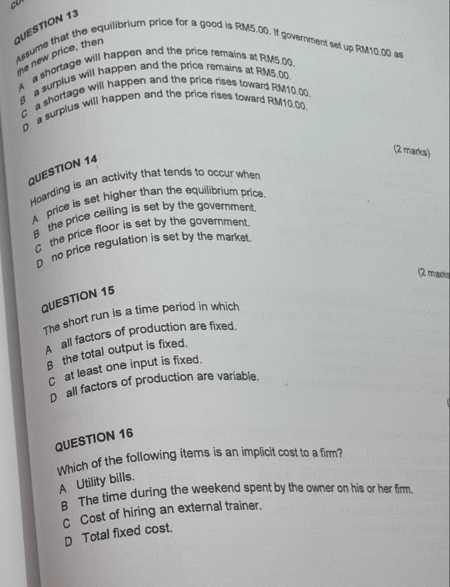 co
QUESTION 13
Assume that the equilibrium price for a good is RM5.00. If government set up RM10.00 as
he new price, then
A a shortage will happen and the price remains at RM5.00,
6 a surplus will happen and the price remains at RM5.00.
C a shortage will happen and the price rises toward RM10.00.
D a surplus will happen and the price rises toward RM10.00.
(2 marks)
QUESTION 14
Hoarding is an activity that tends to occur when
A price is set higher than the equilibrium price.
8 the price ceiling is set by the government.
C the price floor is set by the government.
D no price regulation is set by the market.
(2 mare
QUESTION 15
The short run is a time period in which
A all factors of production are fixed.
B the total output is fixed.
C at least one input is fixed.
D all factors of production are variable.
QUESTION 16
Which of the following items is an implicit cost to a firm?
A Utility bills.
8 The time during the weekend spent by the owner on his or her firm.
C Cost of hiring an external trainer.
D Total fixed cost.