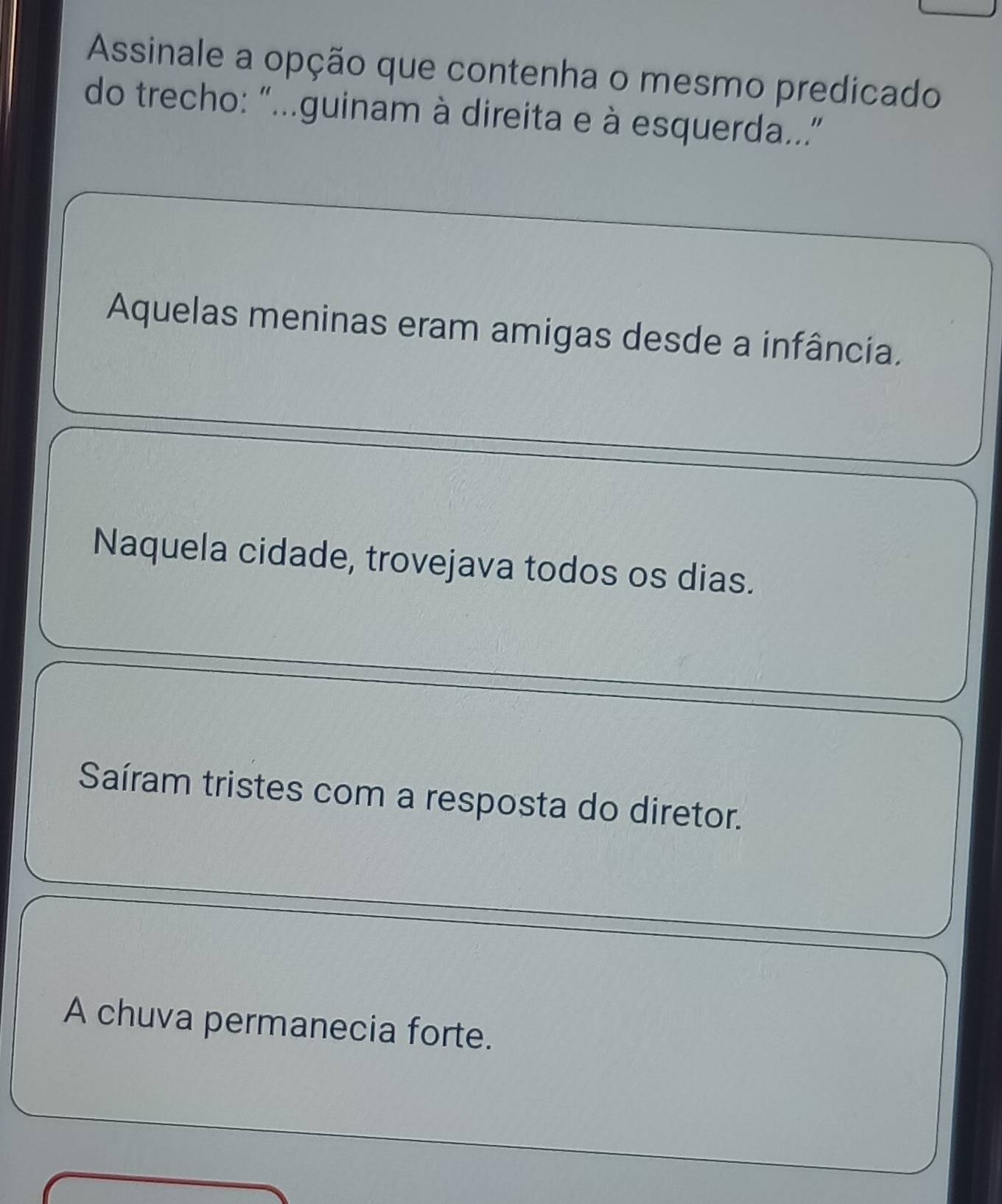 Assinale a opção que contenha o mesmo predicado
do trecho: "..guinam à direita e à esquerda..”
Aquelas meninas eram amigas desde a infância.
Naquela cidade, trovejava todos os dias.
Saíram tristes com a resposta do diretor.
A chuva permanecia forte.