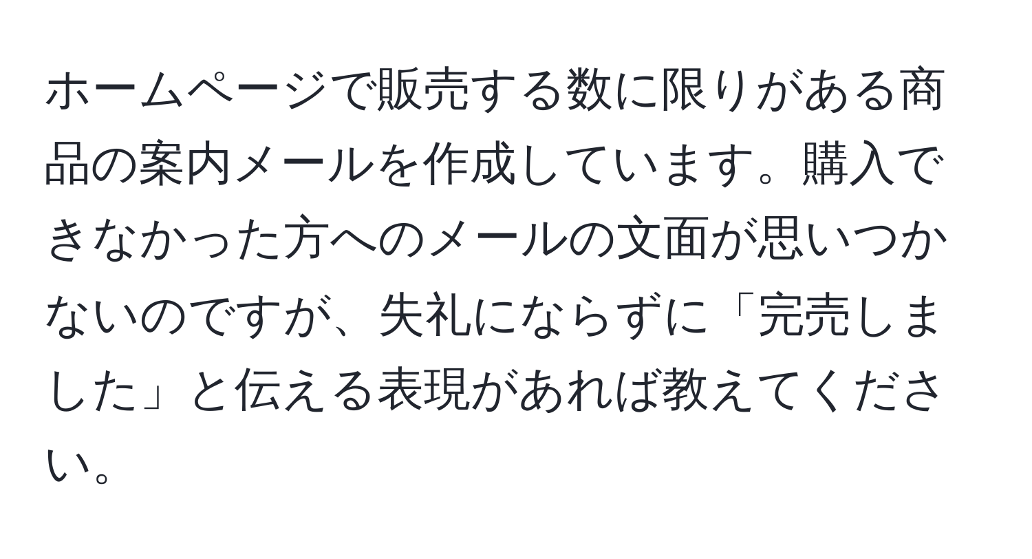 ホームページで販売する数に限りがある商品の案内メールを作成しています。購入できなかった方へのメールの文面が思いつかないのですが、失礼にならずに「完売しました」と伝える表現があれば教えてください。