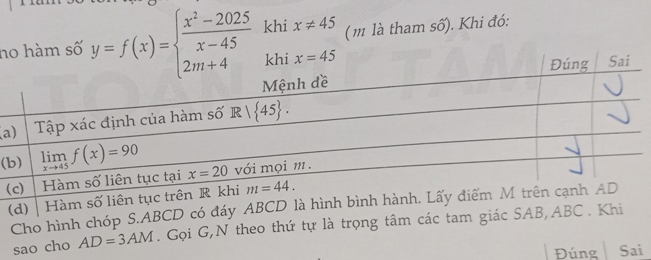 ho hàm số y=f(x)=beginarrayl  (x^2-2025)/x-45  2m+4endarray. khi x!= 45 (m là tham số). Khi đó:
(a
(
(
(d) Hàm số liên tục 
Cho hình chóp S.ABCD có đáy ABCD là hình bình hành. Lấy 
sao cho AD=3AM. Gọi G,N theo thứ tự là trọng tâm các tam giác SAB,ABC . Khi
Đúng Sai