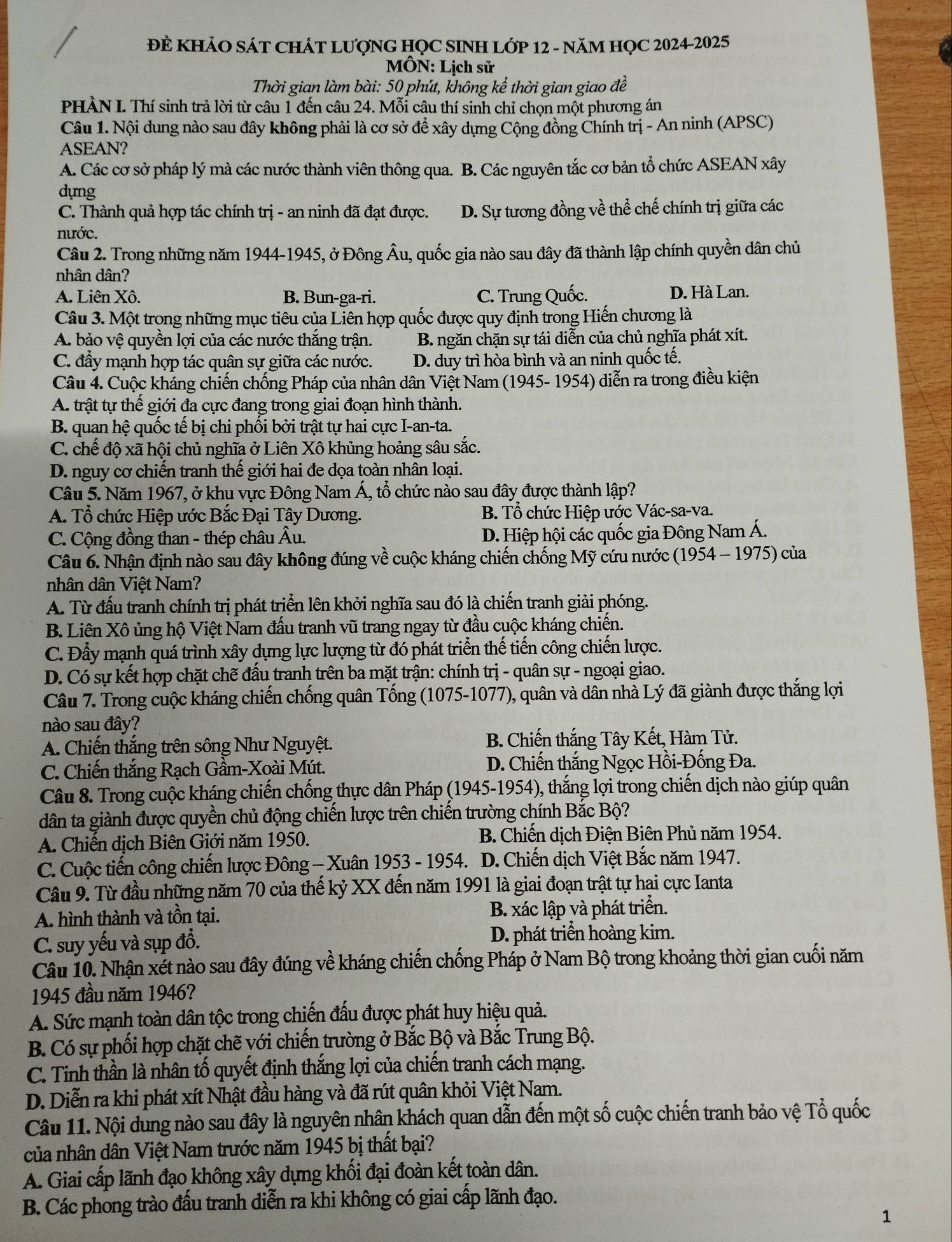 ĐE KHẢO SÁT CHÁT LƯợNG HỌC SINH LỚP 12 - NăM HỌC 2024-2025
MÔN: Lịch sử
Thời gian làm bài: 50 phút, không kể thời gian giao đề
PHÀN I. Thí sinh trả lời từ câu 1 đến câu 24. Mỗi câu thí sinh chỉ chọn một phương án
Câu 1. Nội dung nào sau đây không phải là cơ sở để xây dựng Cộng đồng Chính trị - An ninh (APSC)
ASEAN?
A. Các cơ sở pháp lý mà các nước thành viên thông qua. B. Các nguyên tắc cơ bản tổ chức ASEAN xây
dựng
C. Thành quả hợp tác chính trị - an ninh đã đạt được. D. Sự tương đồng về thể chế chính trị giữa các
nước.
Câu 2. Trong những năm 1944-1945, ở Đông Âu, quốc gia nào sau đây đã thành lập chính quyền dân chủ
nhân dân?
A. Liên Xô. B. Bun-ga-ri. C. Trung Quốc.
D. Hà Lan.
Câu 3. Một trong những mục tiêu của Liên hợp quốc được quy định trong Hiến chương là
A. bảo vệ quyền lợi của các nước thắng trận. B. ngăn chặn sự tái diễn của chủ nghĩa phát xít.
C. đẩy mạnh hợp tác quân sự giữa các nước. D. duy trì hòa bình và an ninh quốc tế.
Câu 4. Cuộc kháng chiến chống Pháp của nhân dân Việt Nam (1945- 1954) diễn ra trong điều kiện
A. trật tự thế giới đa cực đang trong giai đoạn hình thành.
B. quan hệ quốc tế bị chi phối bởi trật tự hai cực I-an-ta.
C. chế độ xã hội chủ nghĩa ở Liên Xô khủng hoảng sâu sắc.
D. nguy cơ chiến tranh thế giới hai đe dọa toàn nhân loại.
Câu 5. Năm 1967, ở khu vực Đông Nam Á, tổ chức nào sau đây được thành lập?
A. Tổ chức Hiệp ước Bắc Đại Tây Dương.  B. Tổ chức Hiệp ước Vác-sa-va.
C. Cộng đồng than - thép châu Âu. D. Hiệp hội các quốc gia Đông Nam Á.
Câu 6. Nhận định nào sau đây không đúng về cuộc kháng chiến chống Mỹ cứu nước (1954 - 1975) của
nhân dân Việt Nam?
A. Từ đấu tranh chính trị phát triển lên khởi nghĩa sau đó là chiến tranh giải phóng.
B. Liên Xô ủng hộ Việt Nam đấu tranh vũ trang ngay từ đầu cuộc kháng chiến.
C. Đẩy mạnh quá trình xây dựng lực lượng từ đó phát triển thế tiến công chiến lược.
D. Có sự kết hợp chặt chẽ đấu tranh trên ba mặt trận: chính trị - quân sự - ngoại giao.
Câu 7. Trong cuộc kháng chiến chống quân Tống (1075-1077), quân và dân nhà Lý đã giành được thắng lợi
nào sau đây?
A. Chiến thắng trên sông Như Nguyệt. B. Chiến thắng Tây Kết, Hàm Tử.
C. Chiến thắng Rạch Gầm-Xoài Mút.  D. Chiến thắng Ngọc Hồi-Đống Đa.
Câu 8. Trong cuộc kháng chiến chống thực dân Pháp (1945-1954), thắng lợi trong chiến dịch nào giúp quân
dân ta giành được quyền chủ động chiến lược trên chiến trường chính Bắc Bộ?
A. Chiến dịch Biên Giới năm 1950.  B. Chiến dịch Điện Biên Phủ năm 1954.
C. Cuộc tiến công chiến lược Đông - Xuân 1953 - 1954. D. Chiến dịch Việt Bắc năm 1947.
Câu 9. Từ đầu những năm 70 của thế kỷ XX đến năm 1991 là giai đoạn trật tự hai cực Ianta
A. hình thành và tồn tại. B. xác lập và phát triển.
C. suy yếu và sụp đổ. D. phát triển hoàng kim.
Câu 10. Nhận xết nào sau đây đúng về kháng chiến chống Pháp ở Nam Bộ trong khoảng thời gian cuối năm
1945 đầu năm 1946?
A. Sức mạnh toàn dân tộc trong chiến đấu được phát huy hiệu quả.
B. Có sự phối hợp chặt chẽ với chiến trường ở Bắc Bộ và Bắc Trung Bộ.
C. Tinh thần là nhân tố quyết định thắng lợi của chiến tranh cách mạng.
D. Diễn ra khi phát xít Nhật đầu hàng và đã rút quân khỏi Việt Nam.
Câu 11. Nội dung nào sau đây là nguyên nhân khách quan dẫn đến một số cuộc chiến tranh bảo vệ Tổ quốc
của nhân dân Việt Nam trước năm 1945 bị thất bại?
A. Giai cấp lãnh đạo không xây dựng khối đại đoàn kết toàn dân.
B. Các phong trào đấu tranh diễn ra khi không có giai cấp lãnh đạo.
1