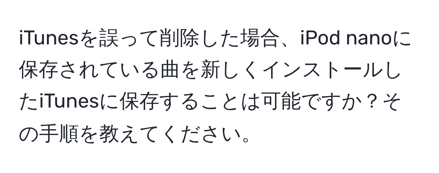 iTunesを誤って削除した場合、iPod nanoに保存されている曲を新しくインストールしたiTunesに保存することは可能ですか？その手順を教えてください。