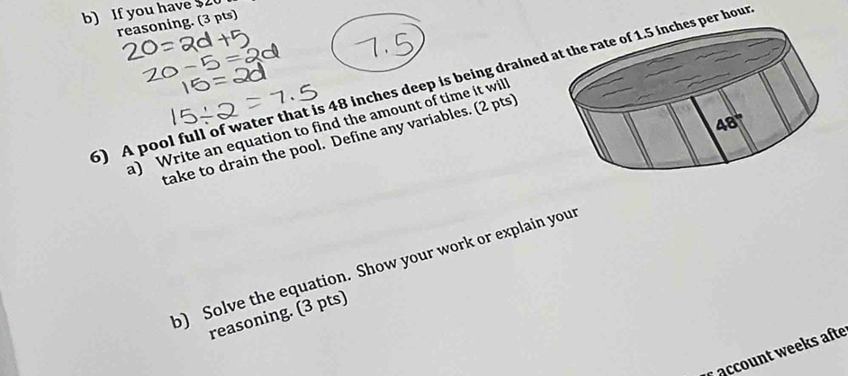 If you have $2
reasoning. (3 pts)
5) A pool full of water that is 48 inches deep is being drained hour
a) Write an equation to find the amount of time it wil
take to drain the pool. Define any variables. (2 pts)
o) Solve the equation. Show your work or explain your
reasoning. (3 pts)
* account weeks afte