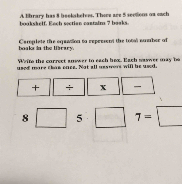 A library has 8 bookshelves. There are 5 sections on each 
bookshelf. Each section contains 7 books. 
Complete the equation to represent the total number of 
books in the library. 
Write the correct answer to each box. Each answer may be 
used more than once. Not all answers will be used. 
+ ÷ x 
_
8 □° _ ^- □ 7=□
5 
-