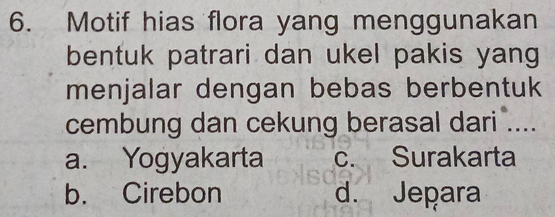 Motif hias flora yang menggunakan
bentuk patrari dan ukel pakis yang 
menjalar dengan bebas berbentuk 
cembung dan cekung berasal dari ....
a. Yogyakarta c. Surakarta
b. Cirebon d. Jepara