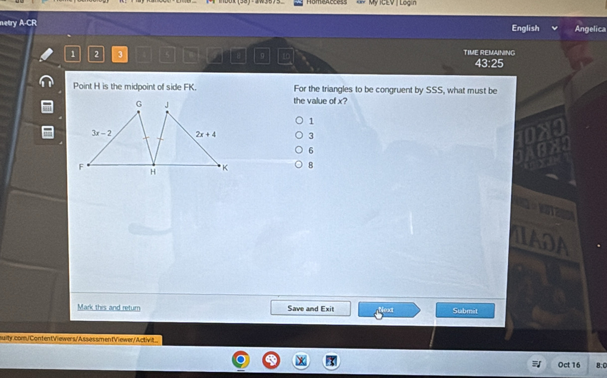 My ICEV | Lögin
netry A-CR
English Angelica
√ 2 3 5  B a 8 9 10 TIME REMANING
43:25
Point H is the midpoint of side FK. For the triangles to be congruent by SSS, what must be
the value of x?
1
3
X a
6
8
IADA
Mark this and return Save and Exit Next Submit
muity.com/ContentViewers/AssessmentViewer/Activit
Oct 16 8:0