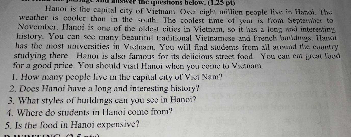 sage and answer the questions below. (1.25 pt) 
Hanoi is the capital city of Vietnam. Over eight million people live in Hanoi. The 
weather is cooler than in the south. The coolest time of year is from September to 
November. Hanoi is one of the oldest cities in Vietnam, so it has a long and interesting 
history. You can see many beautiful traditional Vietnamese and French buildings. Hanoi 
has the most universities in Vietnam. You will find students from all around the country 
studying there. Hanoi is also famous for its delicious street food. You can eat great food 
for a good price. You should visit Hanoi when you come to Vietnam. 
1. How many people live in the capital city of Viet Nam? 
2. Does Hanoi have a long and interesting history? 
3. What styles of buildings can you see in Hanoi? 
4. Where do students in Hanoi come from? 
5. Is the food in Hanoi expensive?