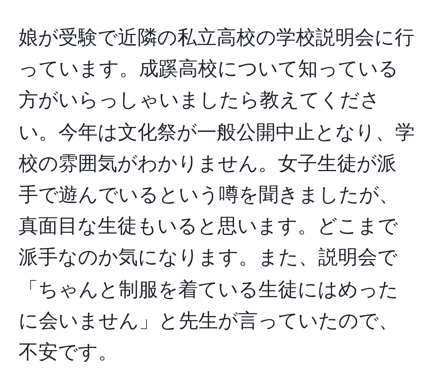 娘が受験で近隣の私立高校の学校説明会に行っています。成蹊高校について知っている方がいらっしゃいましたら教えてください。今年は文化祭が一般公開中止となり、学校の雰囲気がわかりません。女子生徒が派手で遊んでいるという噂を聞きましたが、真面目な生徒もいると思います。どこまで派手なのか気になります。また、説明会で「ちゃんと制服を着ている生徒にはめったに会いません」と先生が言っていたので、不安です。