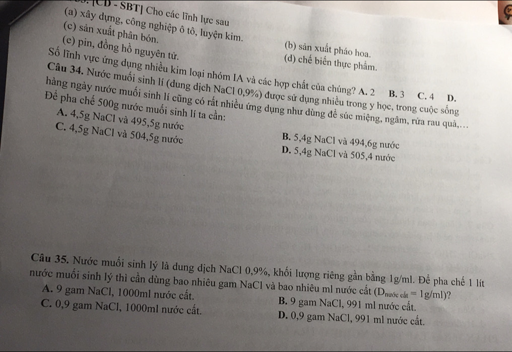 [CD - SBT] Cho các lĩnh lực sau
(c) sản xuất phân bón.
(a) xây dựng, công nghiệp ô tô, luyện kim. (b) sản xuất pháo hoa.
(e) pin, đồng hồ nguyên tử.
(d) chế biến thực phẩm.
Số lĩnh vực ứng dụng nhiều kim loại nhóm IA và các hợp chất của chúng? A. 2 B. 3 C. 4 D.
Câu 34. Nước muối sinh lí (dung dịch NaCl 0,9%) được sử dụng nhiều trong y học, trong cuộc sống
hàng ngày nước muối sinh lí cũng có rất nhiều ứng dụng như dùng đề súc miệng, ngâm, rửa rau quả,...
Để pha chế 500g nước muối sinh lí ta cần:
A. 4,5g NaCl và 495,5g nước B. 5, 4g NaCl và 494, 6g nước
C. 4,5g NaCl và 504, 5g nước D. 5,4g NaCl và 505, 4 nước
Câu 35. Nước muối sinh lý là dung dịch NaCl 0, 9%, khối lượng riêng gần bằng 1g/ml. Để pha chế 1 lít
nước muối sinh lý thì cần dùng bao nhiêu gam NaCl và bao nhiêu ml nước cất (D_nurfecat=1g/ml) ?
A. 9 gam NaCl, 1000ml nước cất. B. 9 gam NaCl, 991 ml nước cất.
C. 0,9 gam NaCl, 1000ml nước cất. D. 0,9 gam NaCl, 991 ml nước cất.