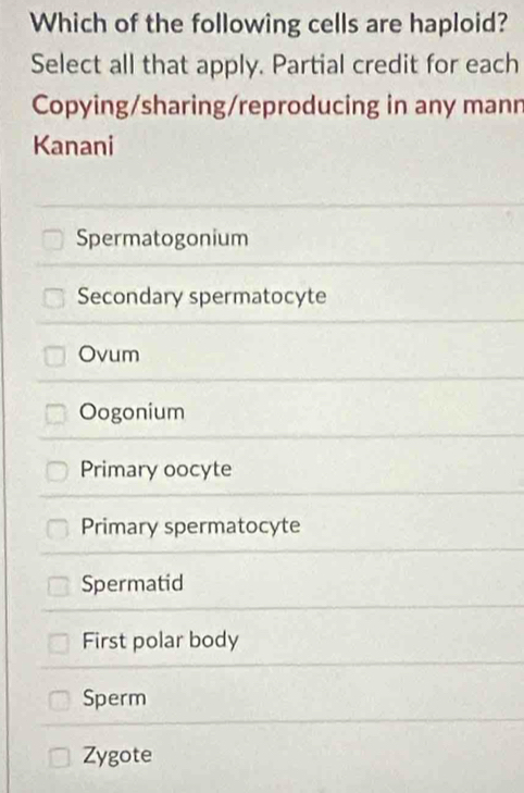 Which of the following cells are haploid?
Select all that apply. Partial credit for each
Copying/sharing/reproducing in any mann
Kanani
Spermatogonium
Secondary spermatocyte
Ovum
Oogonium
Primary oocyte
Primary spermatocyte
Spermatid
First polar body
Sperm
Zygote