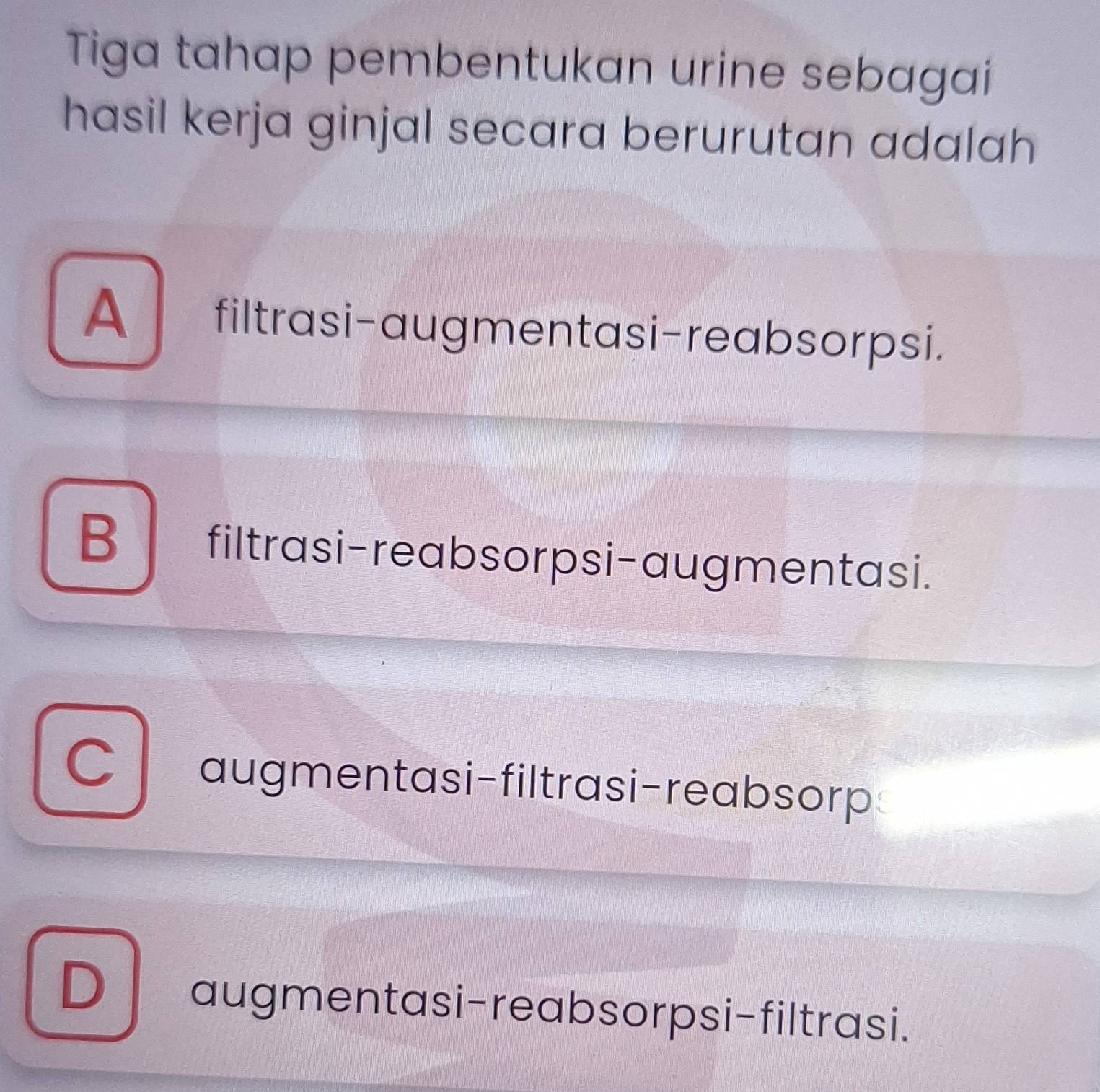 Tiga tahap pembentukan urine sebagai
hasil kerja ginjal secara berurutan adalah
A filtrasi-augmentasi-reabsorpsi.
B filtrasi-reabsorpsi-augmentasi.
C augmentasi-filtrasi-reabsorp
D augmentasi-reabsorpsi-filtrasi.