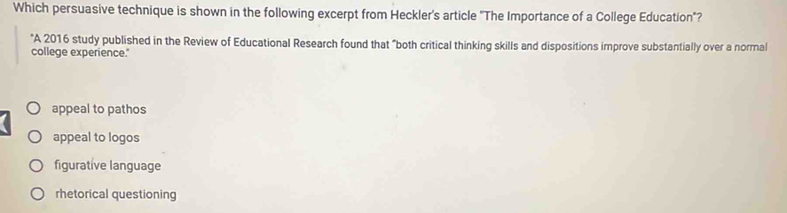 Which persuasive technique is shown in the following excerpt from Heckler's article "The Importance of a College Education"?
"A 2016 study published in the Review of Educational Research found that "both critical thinking skills and dispositions improve substantially over a normal
college experience."
appeal to pathos
appeal to logos
figurative language
rhetorical questioning