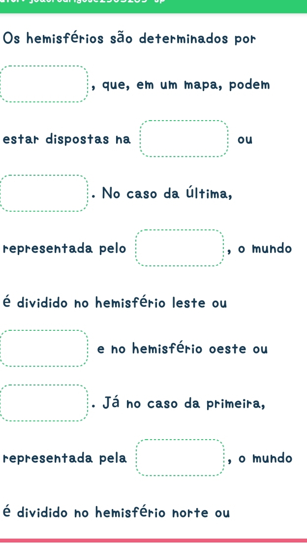 Os hemisférios são determinados por
x=.□ , que, em um mapa, podem
estar dispostas na □ =□ ou
a=·s. No caso da última,
representada pelo □ =□ ,o mundo
é dividido no hemisfério leste ou
a=................................ e no hemisfério oeste ou
□ . Já no caso da primeira,
representada pela □ =□ , o mundo
é dividido no hemisfério norte ou