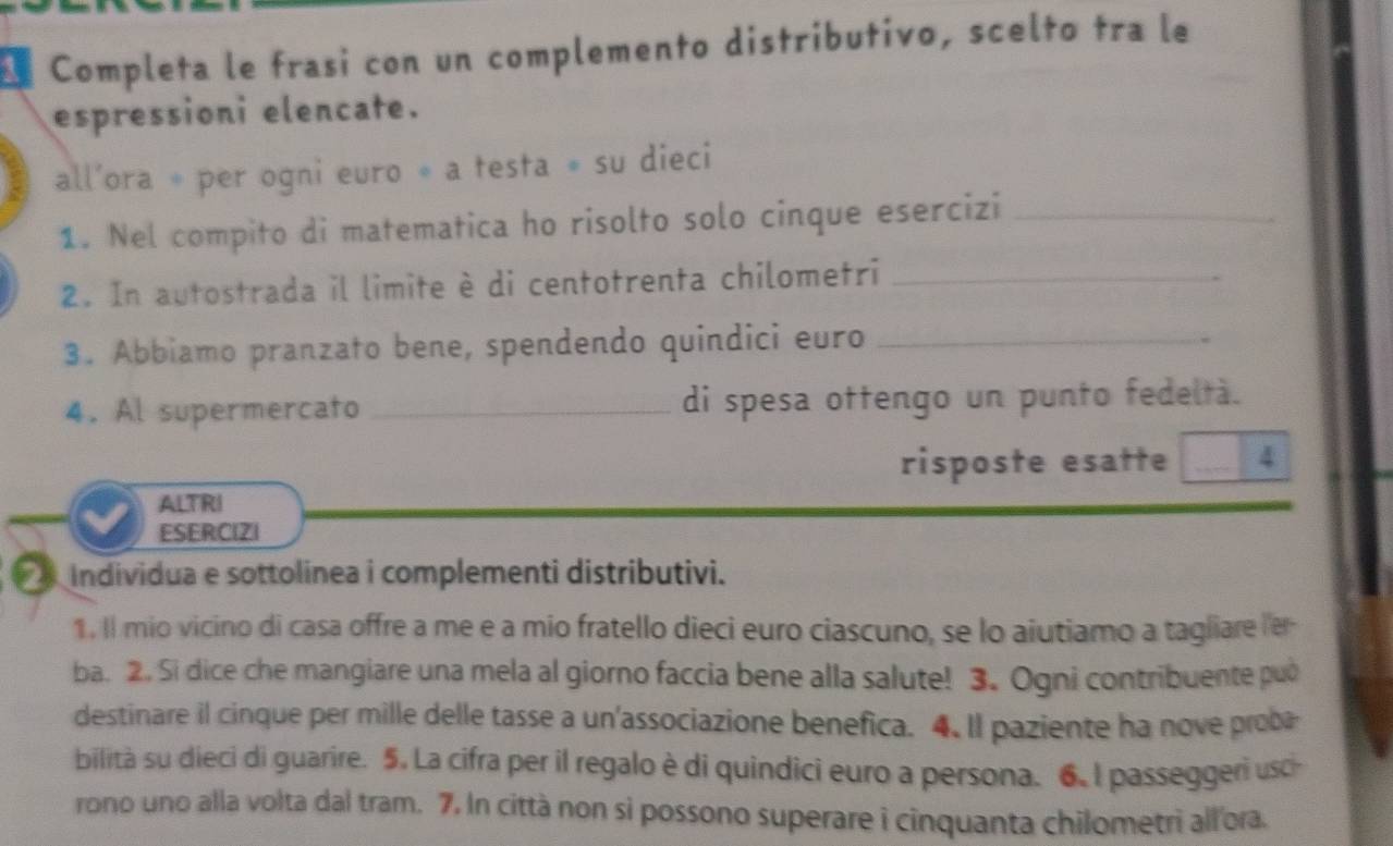 Completa le frasi con un complemento distributivo, scelto tra le 
espressioni elencate. 
all’ora * per ogni euro ∘ a testa ∘ su dieci 
1. Nel compito di matematica ho risolto solo cinque esercizi_ 
2. In autostrada il limite è di centotrenta chilometri_ 
3. Abbiamo pranzato bene, spendendo quindici euro_ 
4. Al supermercato _di spesa ottengo un punto fedeltà. 
risposte esatte _4 
ALTRI 
ESERCIZI 
_ Individua e sottolinea i complementi distributivi. 
1. Il mio vicino di casa offre a me e a mio fratello dieci euro ciascuno, se lo aiutiamo a tagliare er 
ba. 2. Si dice che mangiare una mela al giorno faccia bene alla salute! 3. Ogni contribuente puo 
destinare il cinque per mille delle tasse a un'associazione benefica. 4. Il paziente ha nove probe 
bilità su dieci di guarire. 5. La cifra per il regalo è di quindici euro a persona. 6. l passeggeri usc 
rono uno alla volta dal tram. 7. In città non si possono superare i cinquanta chilometri all ora.