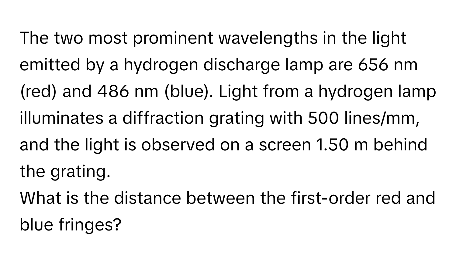 The two most prominent wavelengths in the light emitted by a hydrogen discharge lamp are 656 nm (red) and 486 nm (blue). Light from a hydrogen lamp illuminates a diffraction grating with 500 lines/mm, and the light is observed on a screen 1.50 m behind the grating. 
What is the distance between the first-order red and blue fringes?