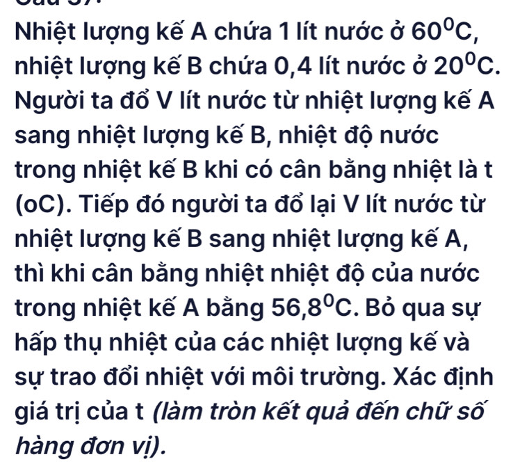 Nhiệt lượng kế A chứa 1 lít nước ở 60^0C, 
Inhiệt lượng kế B chứa 0, 4 lít nước ở 20°C. 
Người ta đổ V lít nước từ nhiệt lượng kế A
sang nhiệt lượng kế B, nhiệt độ nước 
trong nhiệt kế B khi có cân bằng nhiệt là t 
(oC). Tiếp đó người ta đổ lại V lít nước từ 
nhiệt lượng kế B sang nhiệt lượng kế A, 
thì khi cân bằng nhiệt nhiệt độ của nước 
trong nhiệt kế A bằng 56, 8°C. Bỏ qua sự 
hấp thụ nhiệt của các nhiệt lượng kế và 
sự trao đổi nhiệt với môi trường. Xác định 
giá trị của t (làm tròn kết quả đến chữ số 
hàng đơn vị).