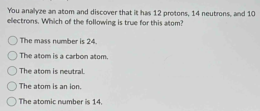 You analyze an atom and discover that it has 12 protons, 14 neutrons, and 10
electrons. Which of the following is true for this atom?
The mass number is 24.
The atom is a carbon atom.
The atom is neutral.
The atom is an ion.
The atomic number is 14.