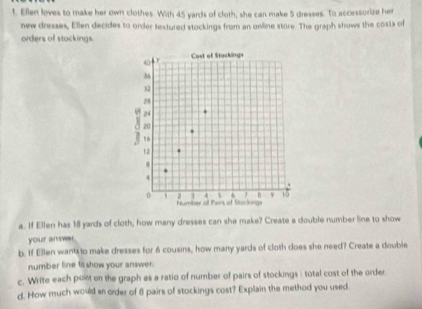 Ellen loves to make her own clothes. With 45 yards of cloth, she can make 5 dresses. To accessorize her 
new dresses, Ellen decides to order textured stockings from an online store. The graph shows the costs of 
orders of stockings 
a. If Ellen has 18 yards of cloth, how many dresses can she make? Create a double number line to show 
your answer. 
b. If Ellen wants to make dresses for 6 cousins, how many yards of cloth does she need? Create a double 
number line ts show your answer. 
c. Write each poist on the graph as a ratio of number of pairs of stockings : total cost of the order. 
d. How much would an order of 8 pairs of stockings cost? Explain the method you used.