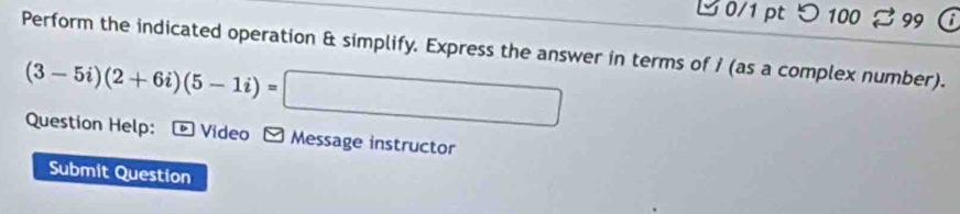 つ 100 99 
Perform the indicated operation & simplify. Express the answer in terms of i (as a complex number).
(3-5i)(2+6i)(5-1i)=
Question Help: * Video Message instructor 
Submit Question